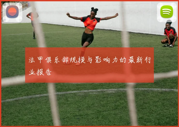 法甲俱乐部规模与影响力的最新行业报告