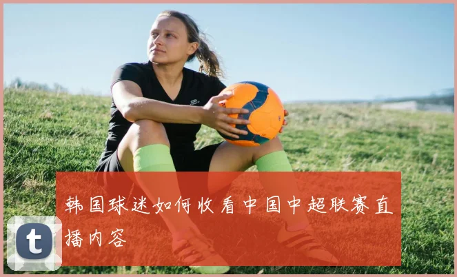韩国球迷如何收看中国中超联赛直播内容
