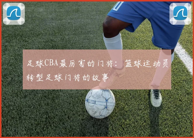 足球CBA最厉害的门将：篮球运动员转型足球门将的故事